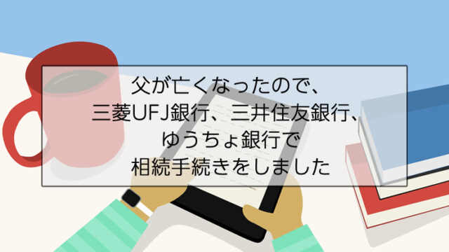 父が亡くなったので、三菱UFJ銀行、三井住友銀行、ゆうちょ銀行で相続手続きをしました